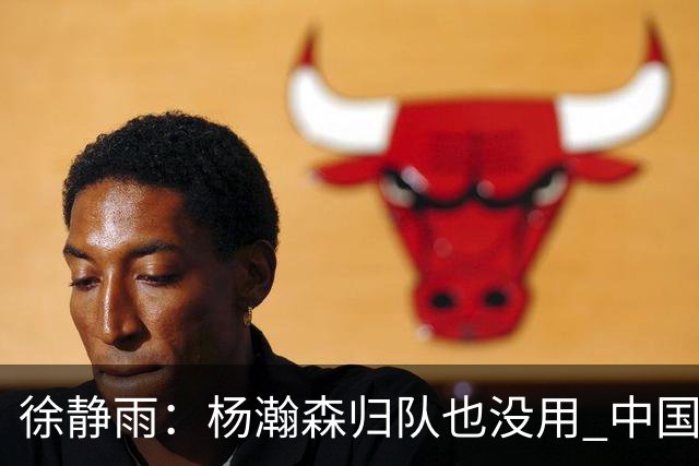 徐静雨：杨瀚森归队也没用 中国男篮跟日本已完全不是一个等级